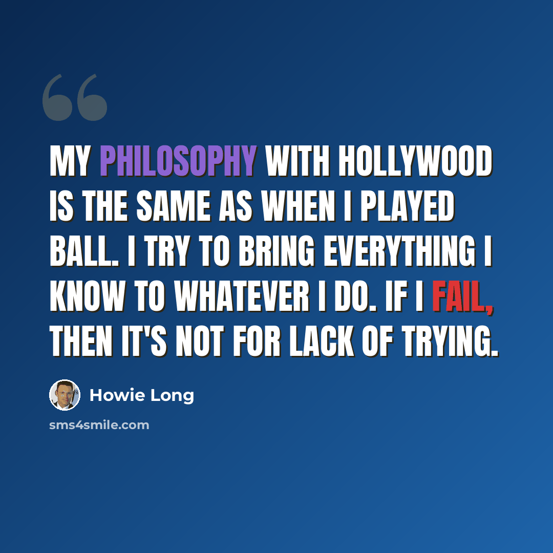 “My philosophy with Hollywood is the same as when I played ball. I try to bring everything I know to whatever I do. If I fail, then it's not for lack of trying.” quote by Howie Long