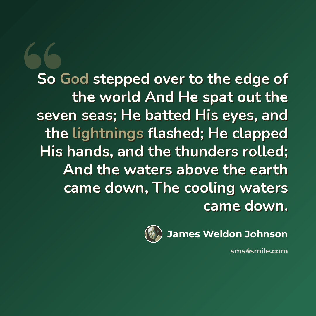 “So God stepped over to the edge of the world And He spat out the seven seas; He batted His eyes, and the lightnings flashed; He clapped His hands, and the thunders rolled; And the waters above the earth came down, The cooling waters came down.” quote by James Weldon Johnson
