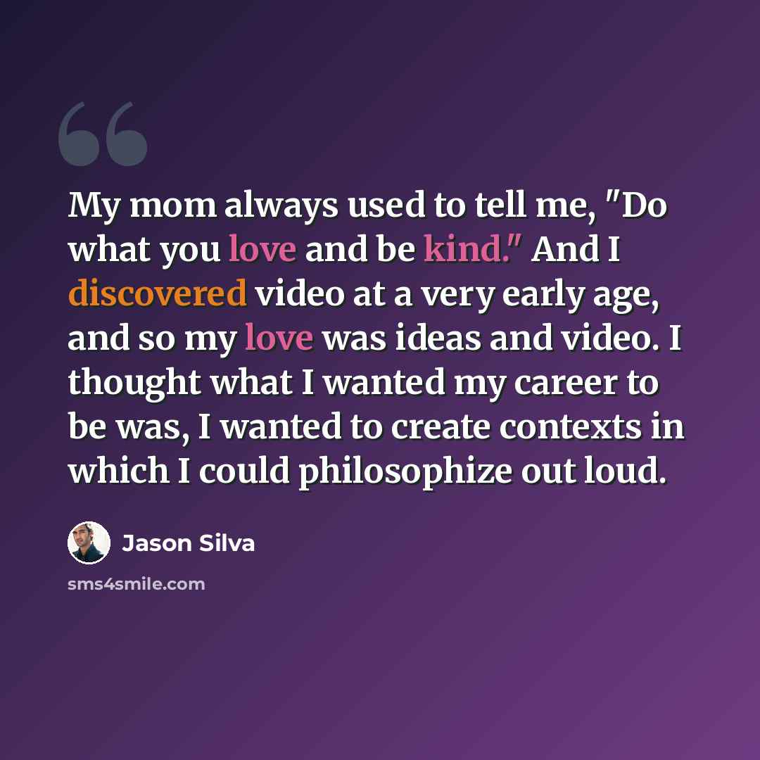 “My mom always used to tell me, "Do what you love and be kind." And I discovered video at a very early age, and so my love was ideas and video. I thought what I wanted my career to be was, I wanted to create contexts in which I could philosophize out loud.” quote by Jason Silva