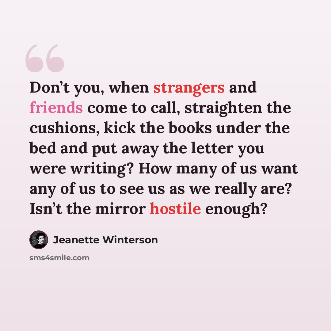 “Don’t you, when strangers and friends come to call, straighten the cushions, kick the books under the bed and put away the letter you were writing? How many of us want any of us to see us as we really are? Isn’t the mirror hostile enough?” quote by Jeanette Winterson