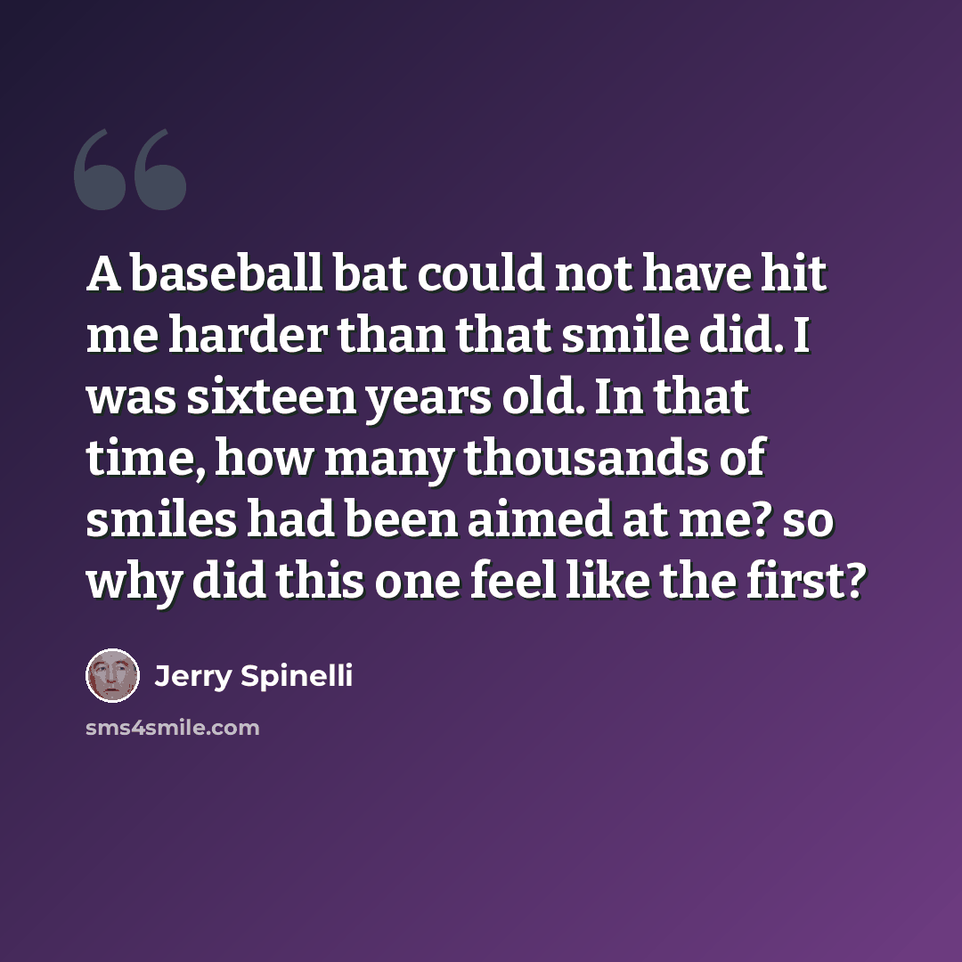 “A baseball bat could not have hit me harder than that smile did. I was sixteen years old. In that time, how many thousands of smiles had been aimed at me? so why did this one feel like the first?” quote by Jerry Spinelli