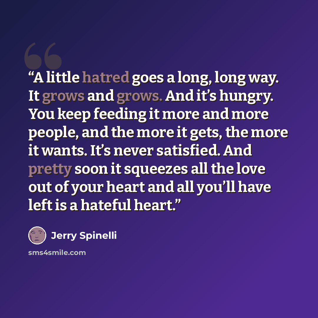 “A little hatred goes a long, long way. It grows and grows. And it’s hungry. You keep feeding it more and more people, and the more it gets, the more it wants. It’s never satisfied. And pretty soon it squeezes all the love out of your heart and all you’ll have left is a hateful heart.” quote by Jerry Spinelli