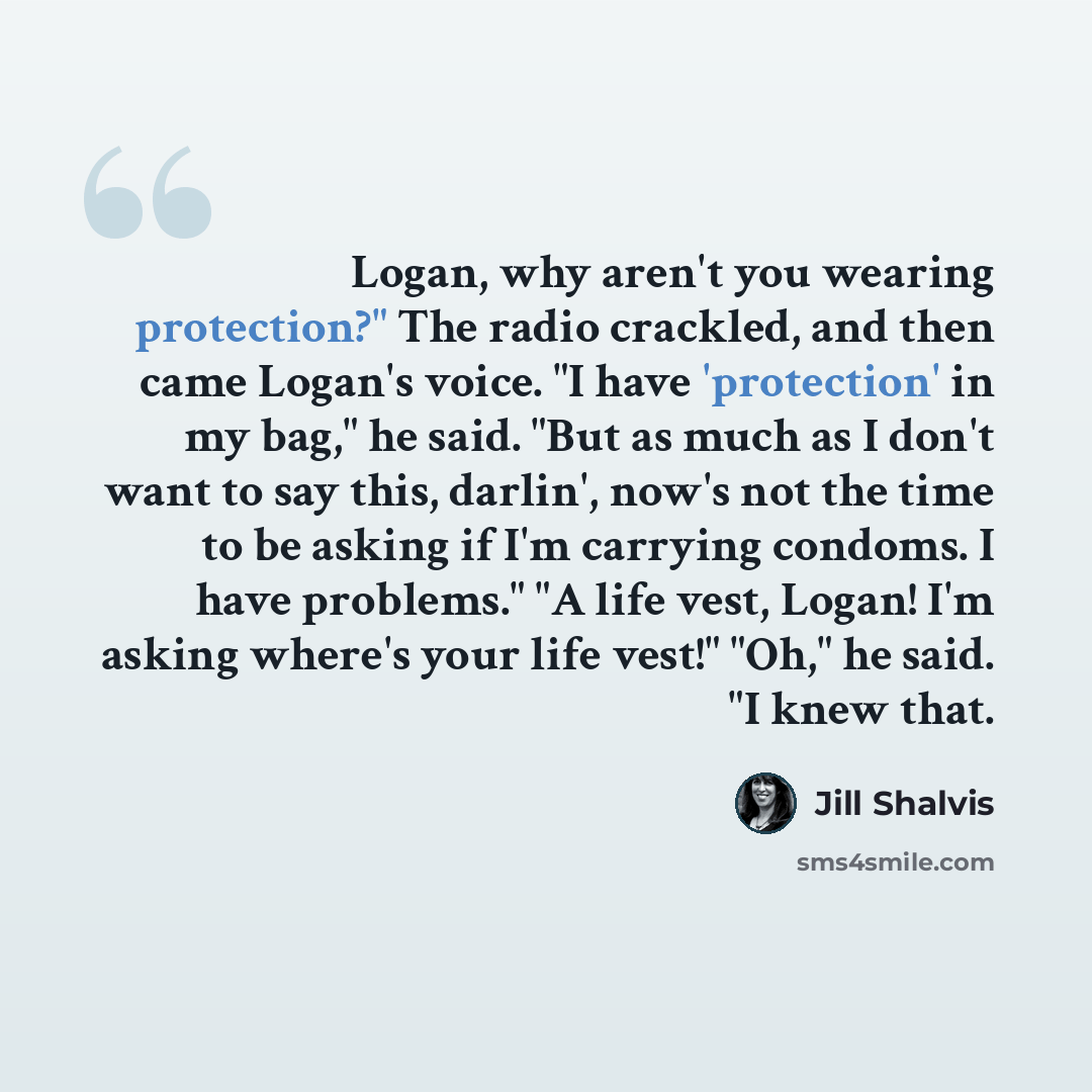 “Logan, why aren't you wearing protection?" The radio crackled, and then came Logan's voice. "I have 'protection' in my bag," he said. "But as much as I don't want to say this, darlin', now's not the time to be asking if I'm carrying condoms. I have problems." "A life vest, Logan! I'm asking…” quote by Jill Shalvis