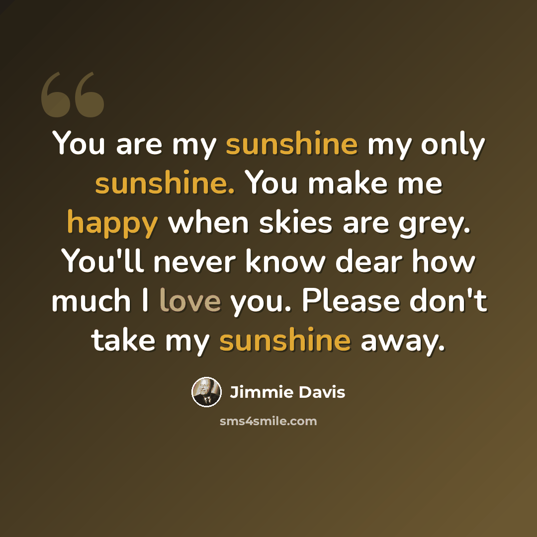 “You are my sunshine my only sunshine. You make me happy when skies are grey. You'll never know dear how much I love you. Please don't take my sunshine away.” quote by Jimmie Davis
