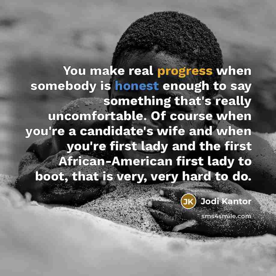 “You make real progress when somebody is honest enough to say something that's really uncomfortable. Of course when you're a candidate's wife and when you're first lady and the first African-American first lady to boot, that is very, very hard to do.” quote by Jodi Kantor