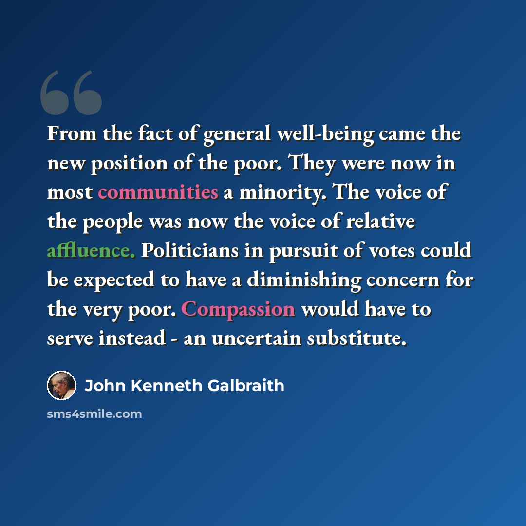 “From the fact of general well-being came the new position of the poor. They were now in most communities a minority. The voice of the people was now the voice of relative affluence. Politicians in pursuit of votes could be expected to have a diminishing concern for the very poor. Compassion would…” quote by John Kenneth Galbraith