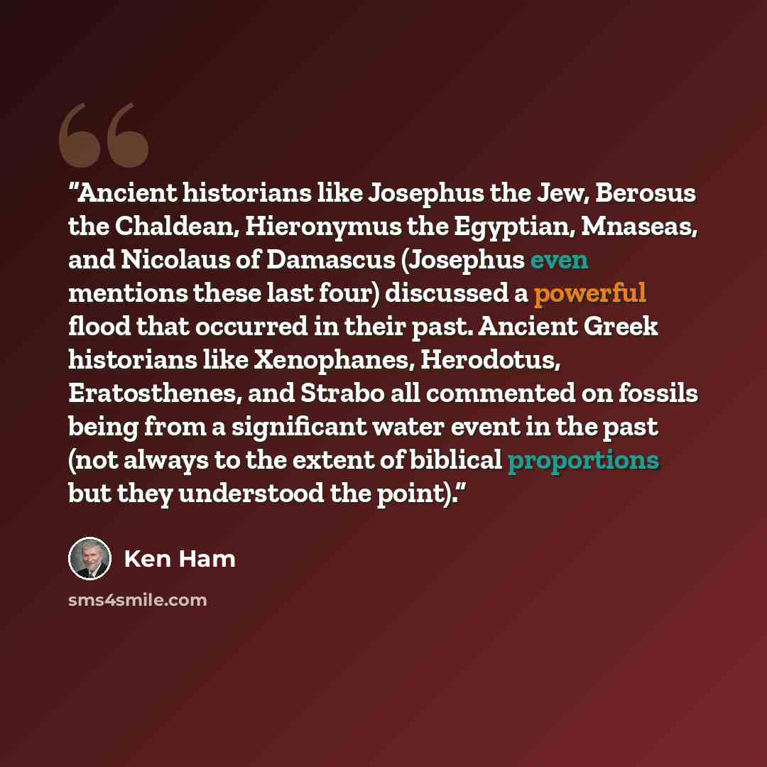 “Ancient historians like Josephus the Jew, Berosus the Chaldean, Hieronymus the Egyptian, Mnaseas, and Nicolaus of Damascus (Josephus even mentions these last four) discussed a powerful flood that occurred in their past. Ancient Greek historians like Xenophanes, Herodotus, Eratosthenes, and Strabo…” quote by Ken Ham