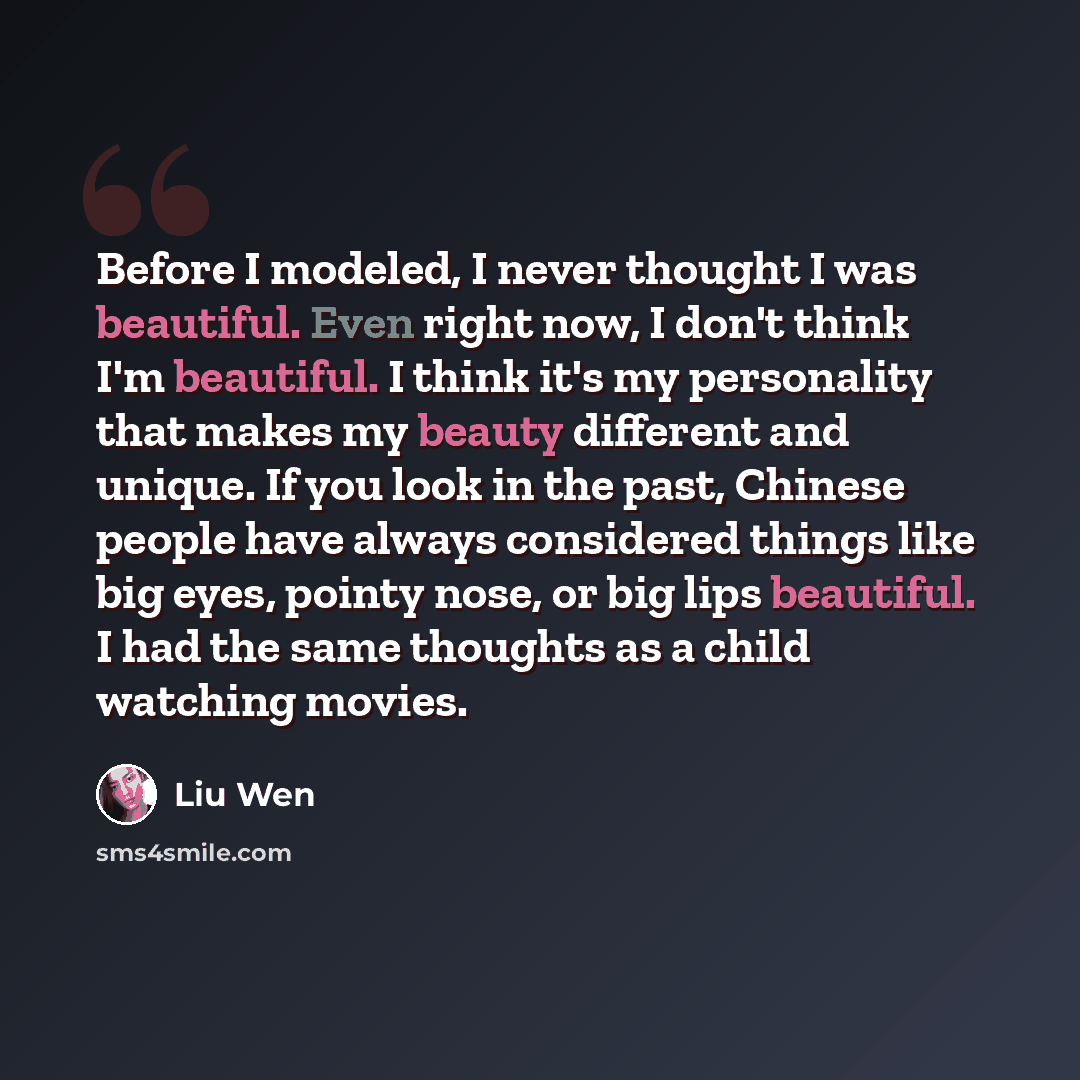 “Before I modeled, I never thought I was beautiful. Even right now, I don't think I'm beautiful. I think it's my personality that makes my beauty different and unique. If you look in the past, Chinese people have always considered things like big eyes, pointy nose, or big lips beautiful. I had the…” quote by Liu Wen