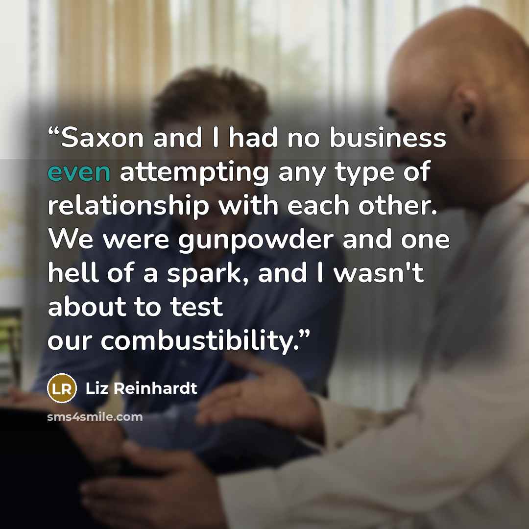 “Saxon and I had no business even attempting any type of relationship with each other. We were gunpowder and one hell of a spark, and I wasn't about to test our combustibility.” quote by Liz Reinhardt