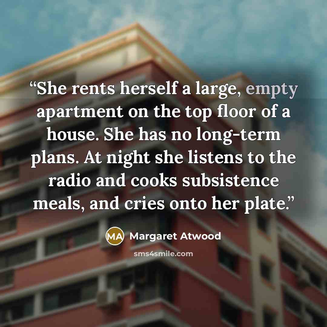 “She rents herself a large, empty apartment on the top floor of a house. She has no long-term plans. At night she listens to the radio and cooks subsistence meals, and cries onto her plate.” quote by Margaret Atwood