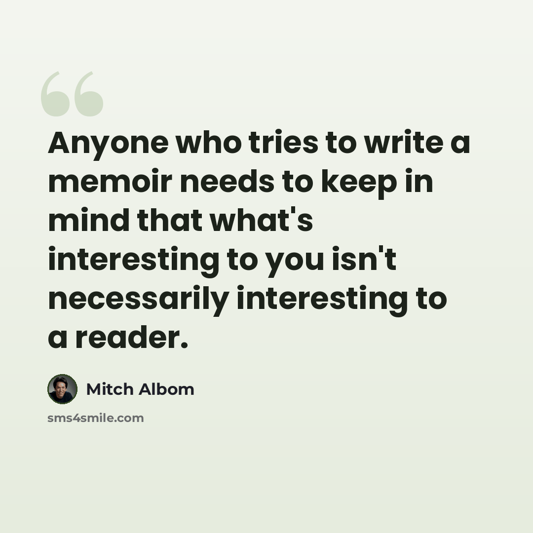 “Anyone who tries to write a memoir needs to keep in mind that what's interesting to you isn't necessarily interesting to a reader.” quote by Mitch Albom