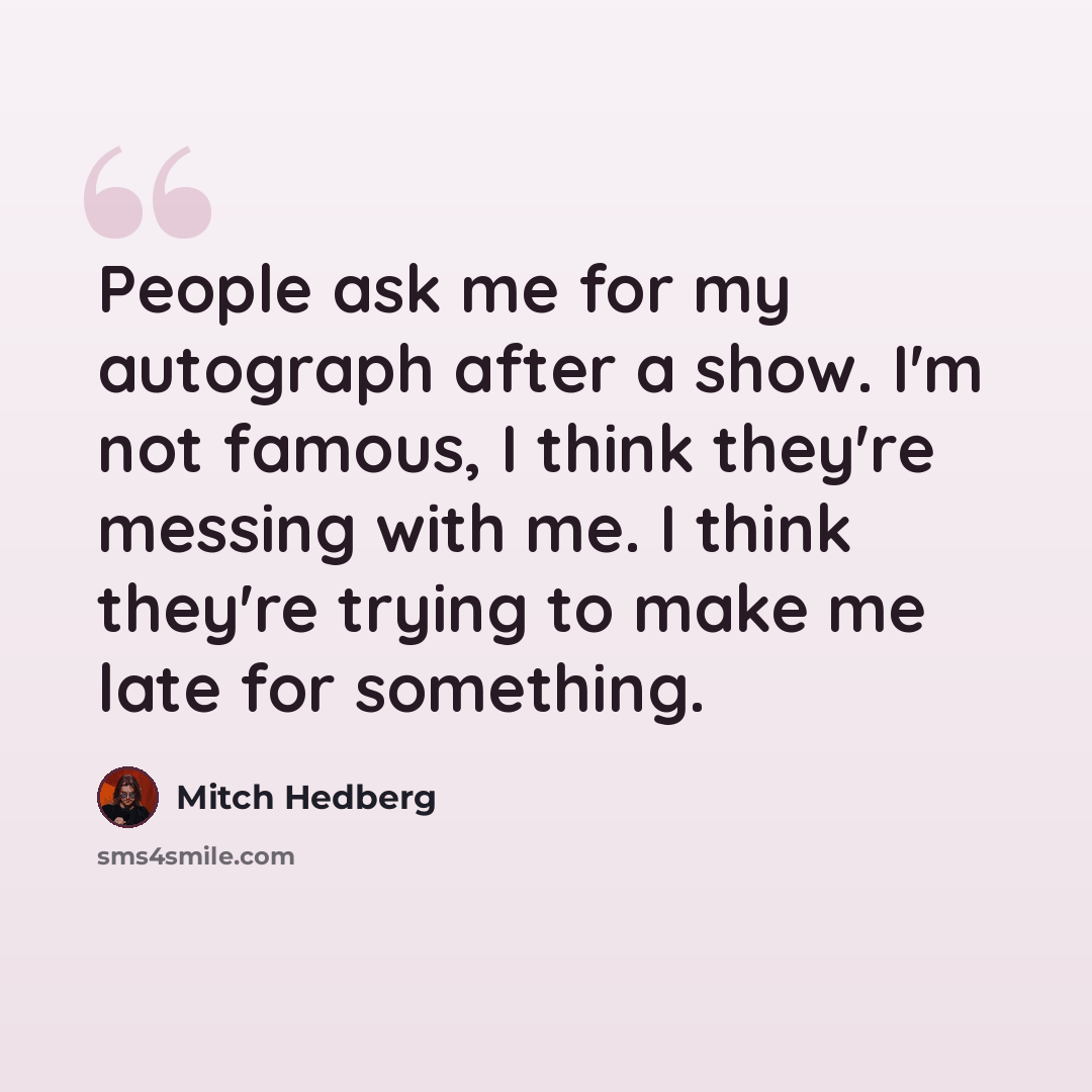 “People ask me for my autograph after a show. I'm not famous, I think they're messing with me. I think they're trying to make me late for something.” quote by Mitch Hedberg