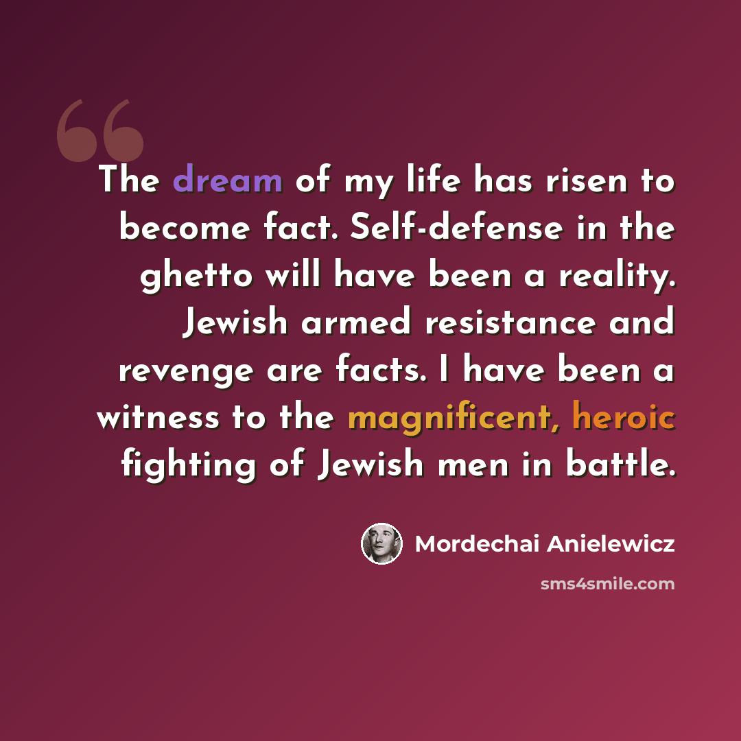 “The dream of my life has risen to become fact. Self-defense in the ghetto will have been a reality. Jewish armed resistance and revenge are facts. I have been a witness to the magnificent, heroic fighting of Jewish men in battle.” quote by Mordechai Anielewicz