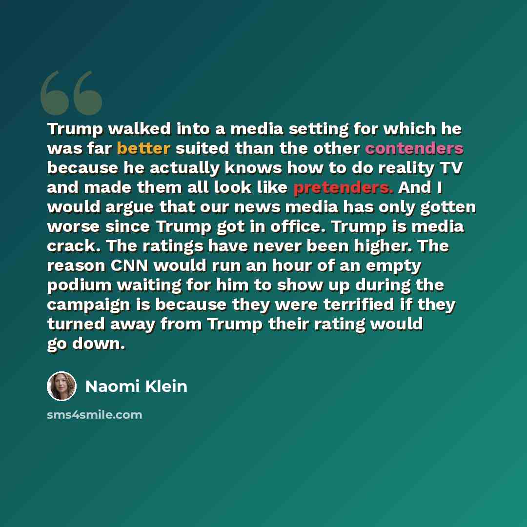 “Trump walked into a media setting for which he was far better suited than the other contenders because he actually knows how to do reality TV and made them all look like pretenders. And I would argue that our news media has only gotten worse since Trump got in office. Trump is media crack. The…” quote by Naomi Klein