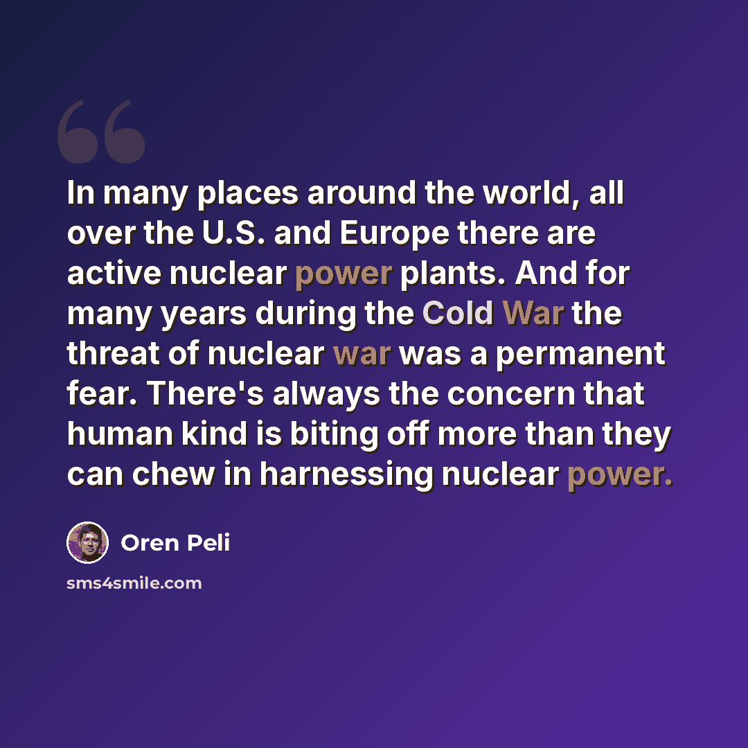 “In many places around the world, all over the U.S. and Europe there are active nuclear power plants. And for many years during the Cold War the threat of nuclear war was a permanent fear. There's always the concern that human kind is biting off more than they can chew in harnessing nuclear power.” quote by Oren Peli