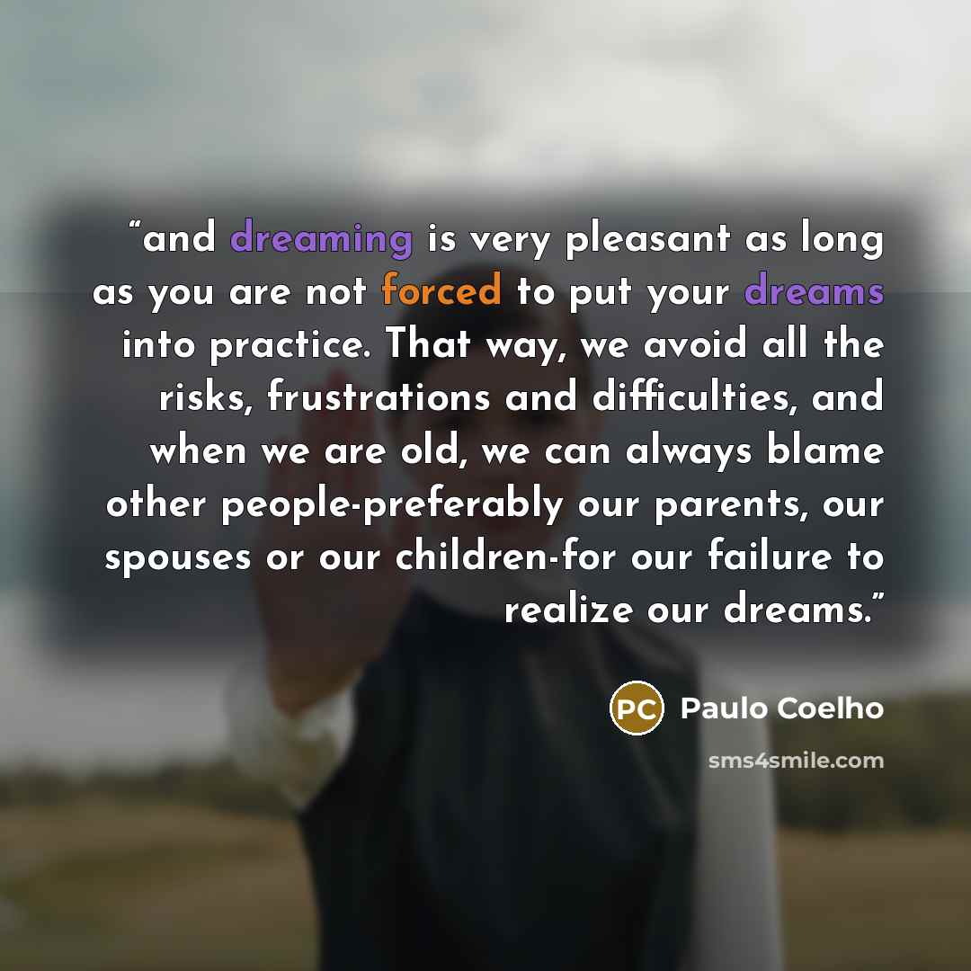 “and dreaming is very pleasant as long as you are not forced to put your dreams into practice. That way, we avoid all the risks, frustrations and difficulties, and when we are old, we can always blame other people-preferably our parents, our spouses or our children-for our failure to realize our…” quote by Paulo Coelho