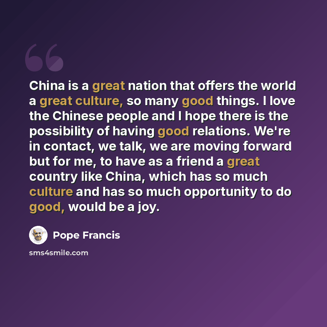 “China is a great nation that offers the world a great culture, so many good things. I love the Chinese people and I hope there is the possibility of having good relations. We're in contact, we talk, we are moving forward but for me, to have as a friend a great country like China, which has so much…” quote by Pope Francis