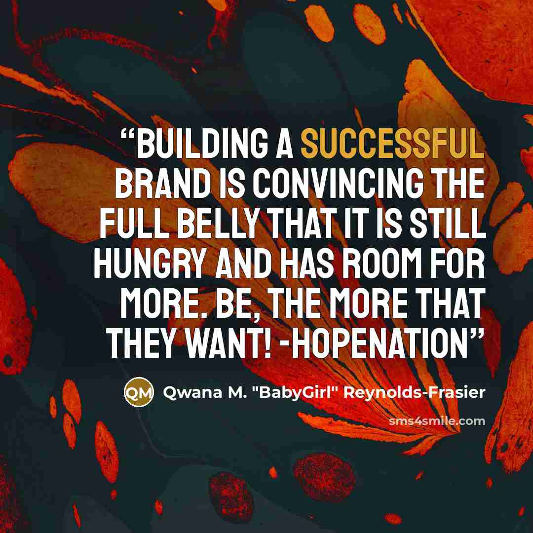 “BUILDING A SUCCESSFUL BRAND IS CONVINCING THE FULL BELLY THAT IT IS STILL HUNGRY AND HAS ROOM FOR MORE. BE, THE MORE THAT THEY WANT! -HOPENATION” quote by Qwana M. "BabyGirl" Reynolds-Frasier