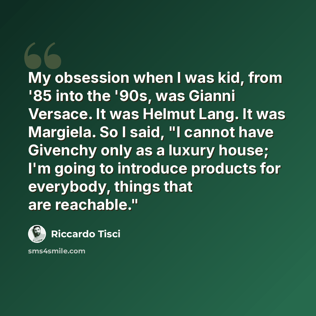 “My obsession when I was kid, from '85 into the '90s, was Gianni Versace. It was Helmut Lang. It was Margiela. So I said, "I cannot have Givenchy only as a luxury house; I'm going to introduce products for everybody, things that are reachable."” quote by Riccardo Tisci