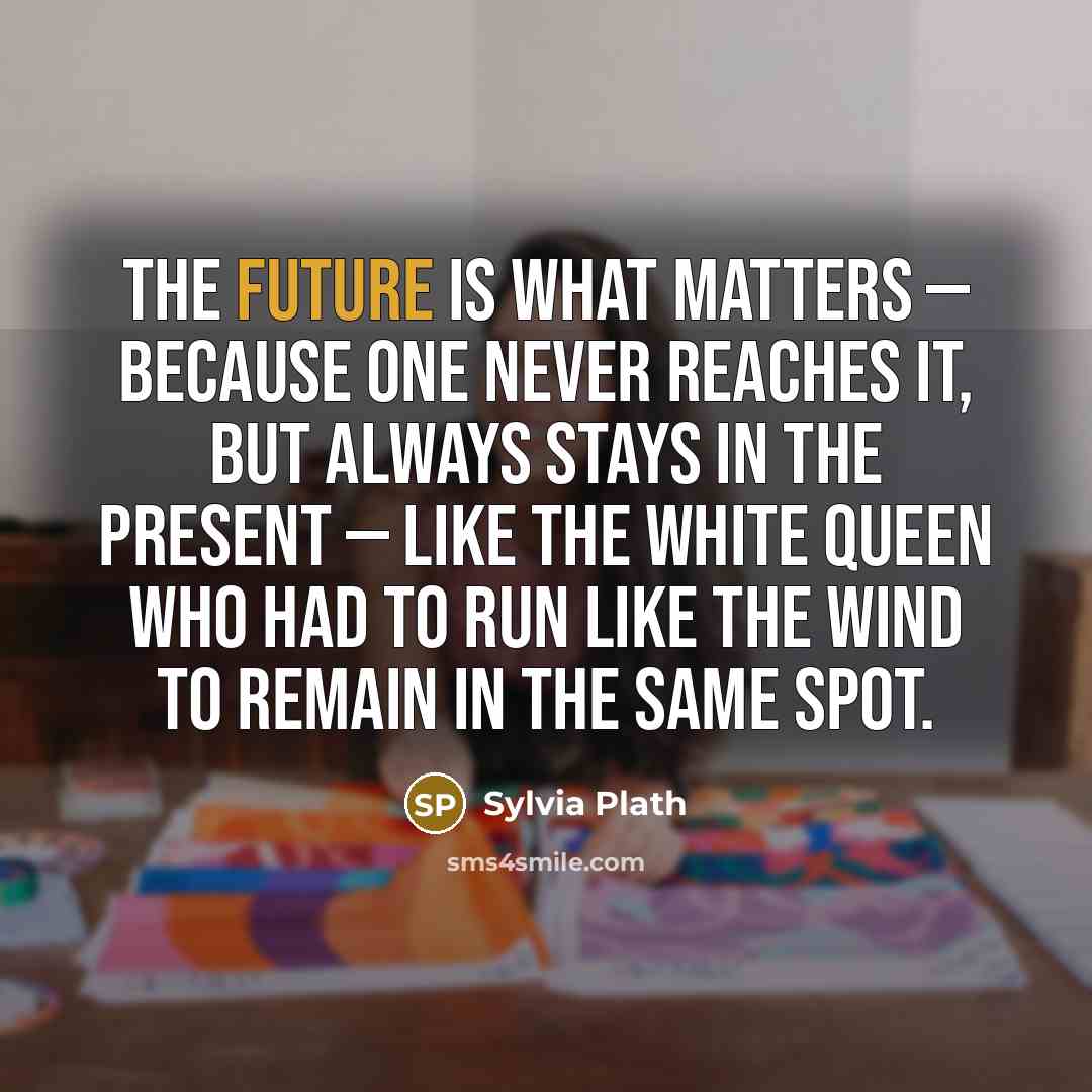 “The future is what matters — because one never reaches it, but always stays in the present — like the White Queen who had to run like the wind to remain in the same spot.” quote by Sylvia Plath