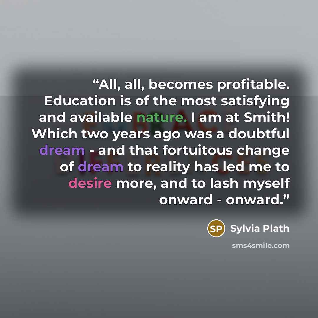 “All, all, becomes profitable. Education is of the most satisfying and available nature. I am at Smith! Which two years ago was a doubtful dream - and that fortuitous change of dream to reality has led me to desire more, and to lash myself onward - onward.” quote by Sylvia Plath