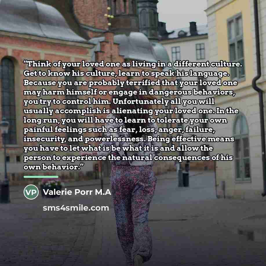“Think of your loved one as living in a different culture. Get to know his culture, learn to speak his language. Because you are probably terrified that your loved one may harm himself or engage in dangerous behaviors, you try to control him. Unfortunately all you will usually accomplish is…” quote by Valerie Porr M.A