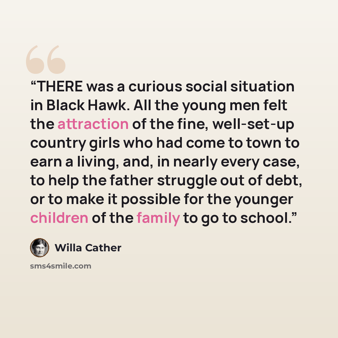 “THERE was a curious social situation in Black Hawk. All the young men felt the attraction of the fine, well-set-up country girls who had come to town to earn a living, and, in nearly every case, to help the father struggle out of debt, or to make it possible for the younger children of the family…” quote by Willa Cather