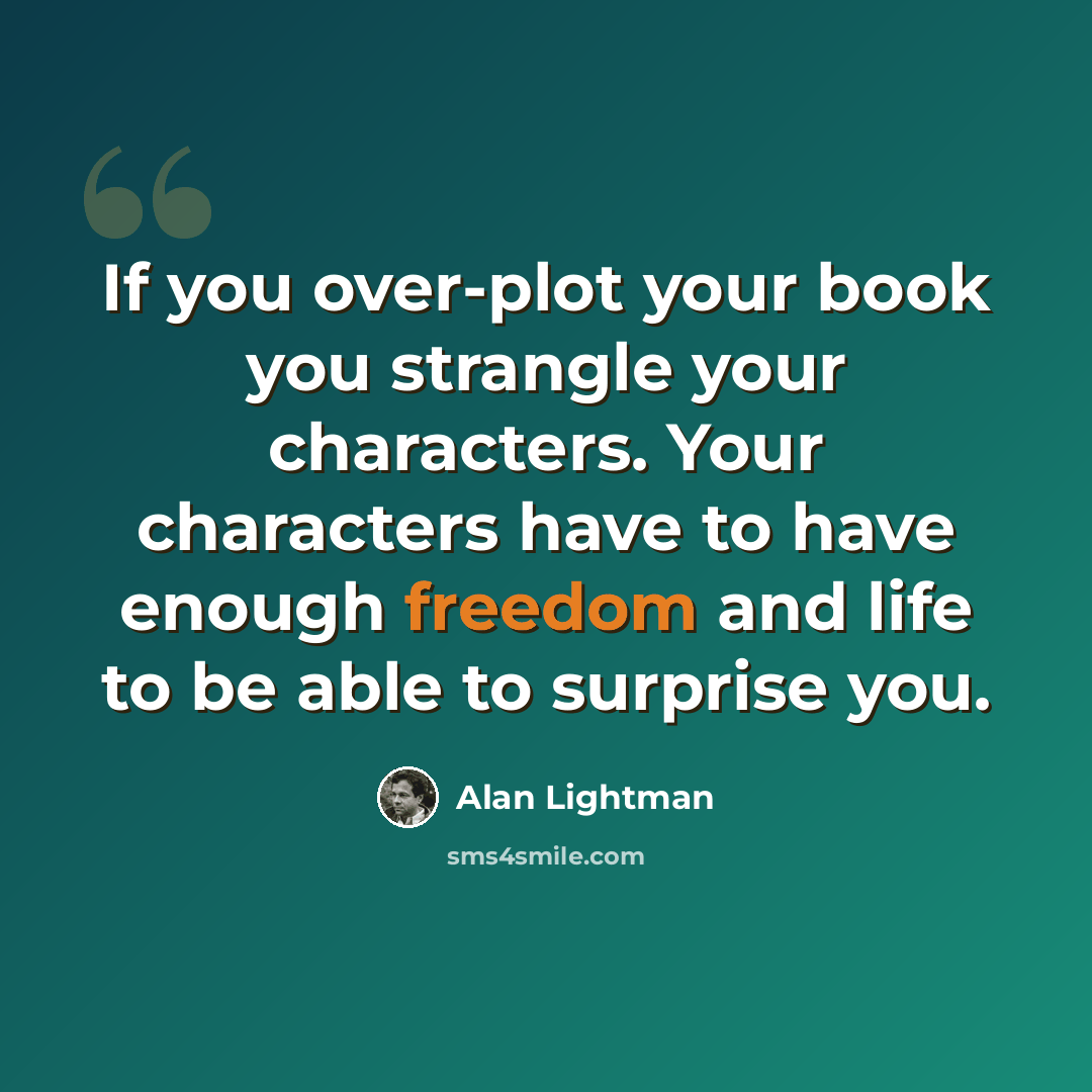 “If you over-plot your book you strangle your characters. Your characters have to have enough freedom and life to be able to surprise you.” quote by Alan Lightman