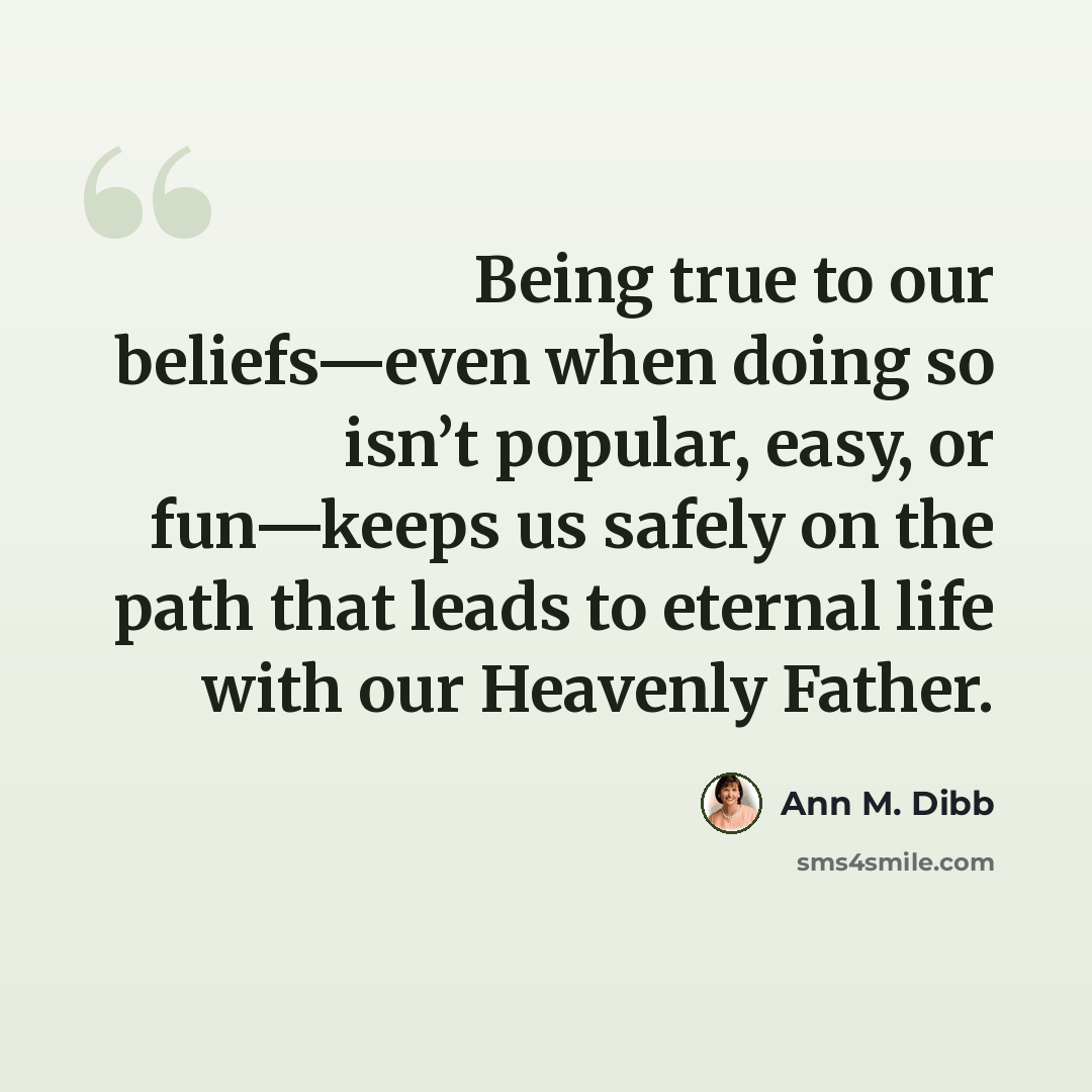 “Being true to our beliefs—even when doing so isn’t popular, easy, or fun—keeps us safely on the path that leads to eternal life with our Heavenly Father.” quote by Ann M. Dibb