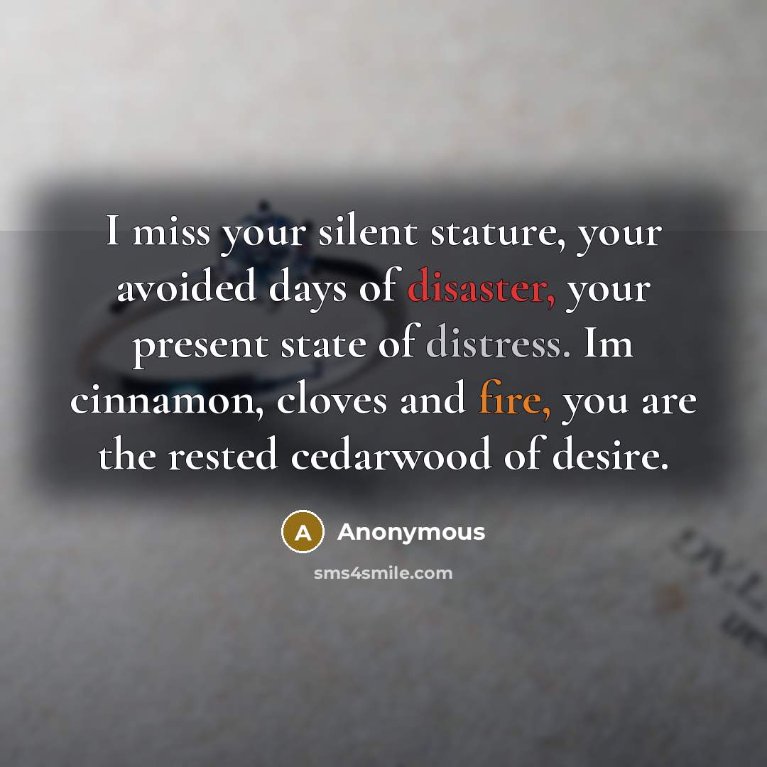 “I miss your silent stature, your avoided days of disaster, your present state of distress. Im cinnamon, cloves and fire, you are the rested cedarwood of desire.” quote by Anonymous