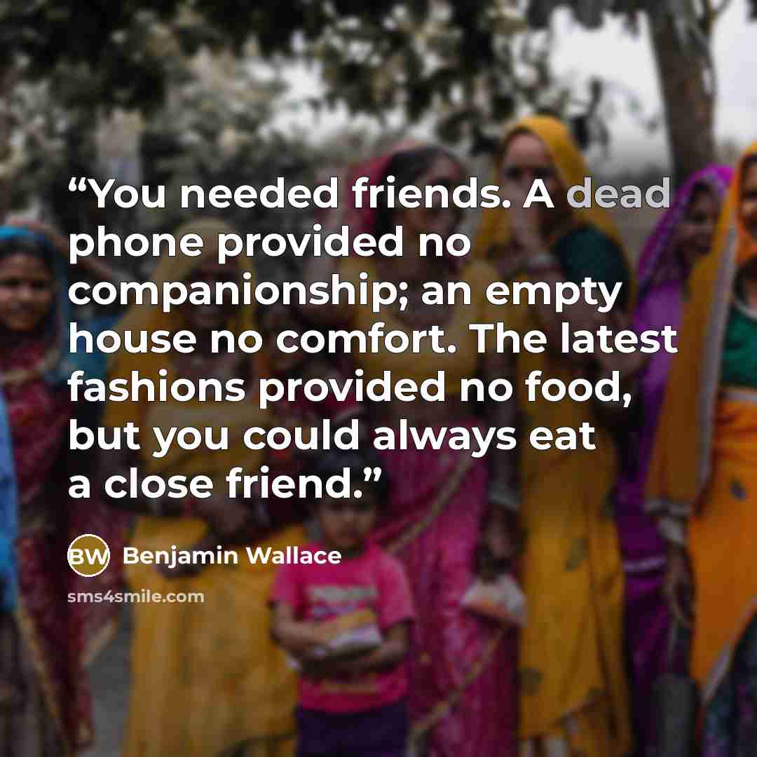 “You needed friends. A dead phone provided no companionship; an empty house no comfort. The latest fashions provided no food, but you could always eat a close friend.” quote by Benjamin Wallace