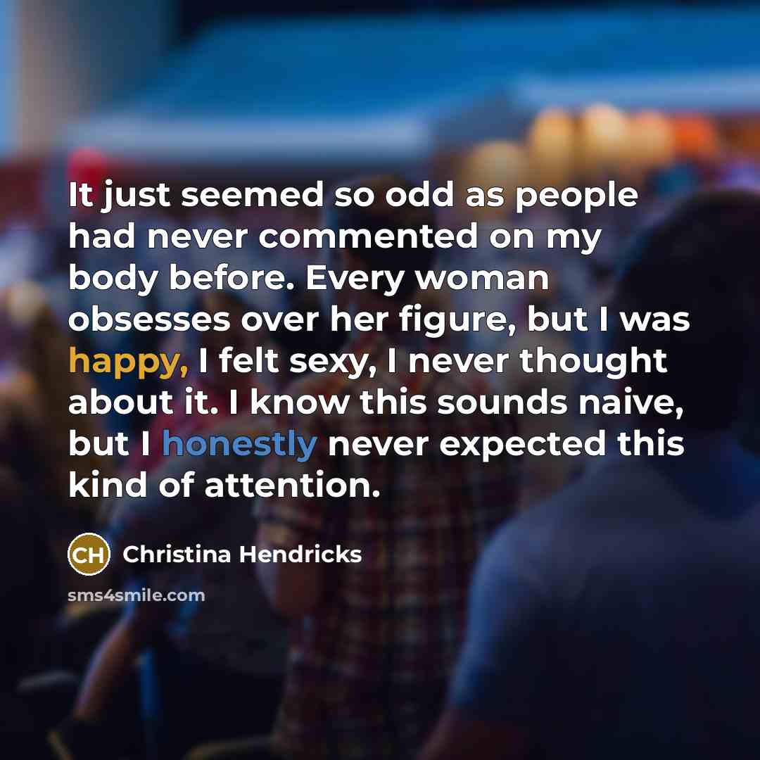 “It just seemed so odd as people had never commented on my body before. Every woman obsesses over her figure, but I was happy, I felt sexy, I never thought about it. I know this sounds naive, but I honestly never expected this kind of attention.” quote by Christina Hendricks