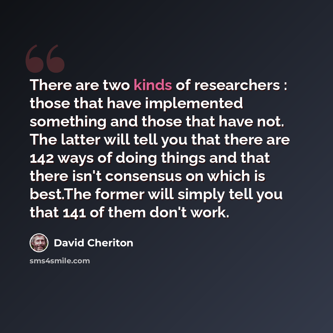 “There are two kinds of researchers : those that have implemented something and those that have not. The latter will tell you that there are 142 ways of doing things and that there isn't consensus on which is best.The former will simply tell you that 141 of them don't work.” quote by David Cheriton