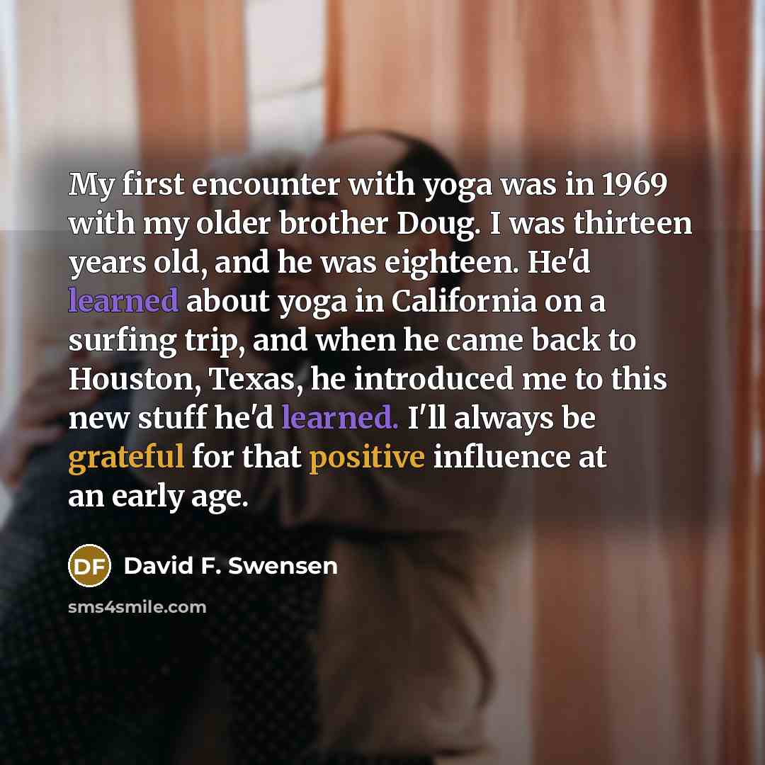 “My first encounter with yoga was in 1969 with my older brother Doug. I was thirteen years old, and he was eighteen. He'd learned about yoga in California on a surfing trip, and when he came back to Houston, Texas, he introduced me to this new stuff he'd learned. I'll always be grateful for that…” quote by David F. Swensen