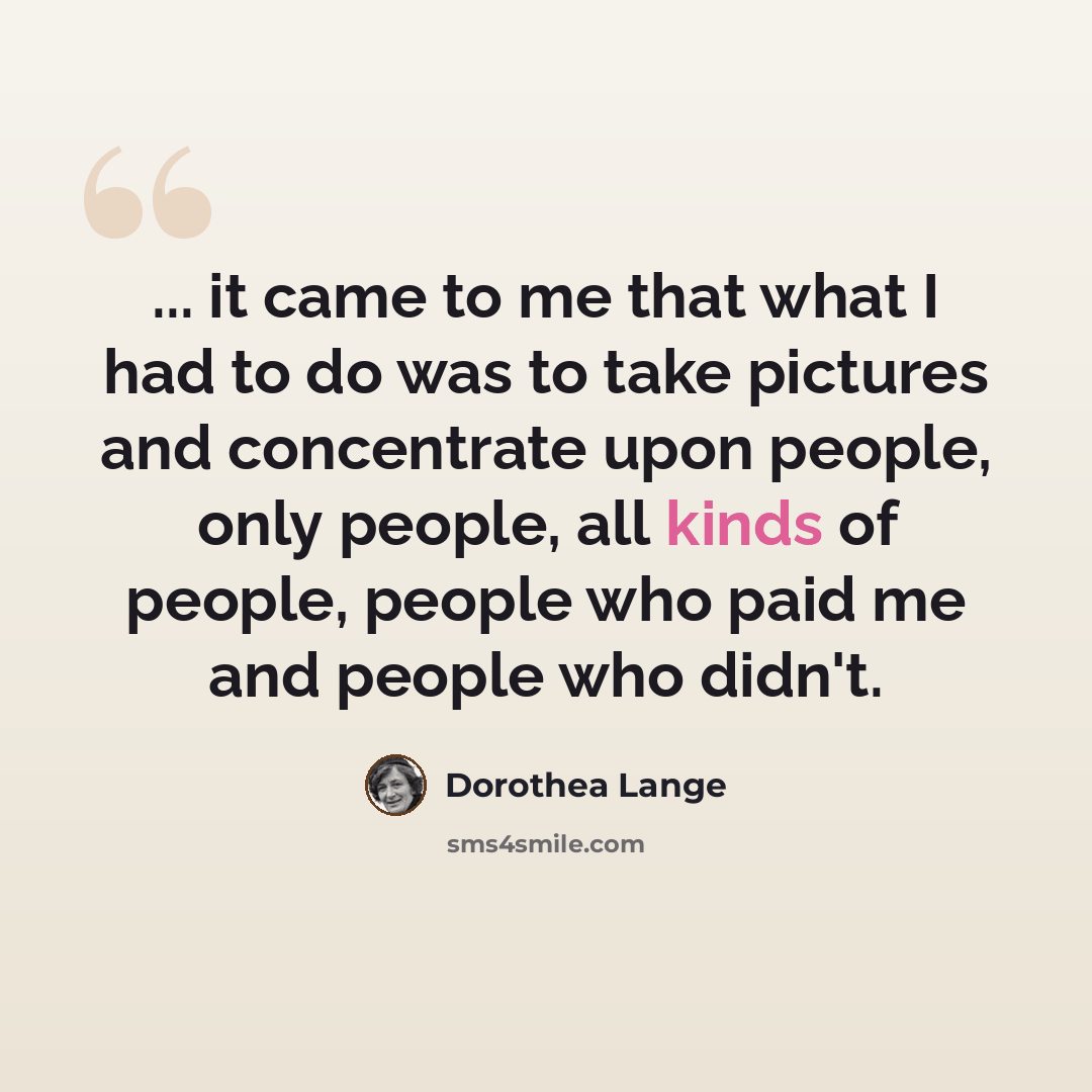 “... it came to me that what I had to do was to take pictures and concentrate upon people, only people, all kinds of people, people who paid me and people who didn't.” quote by Dorothea Lange