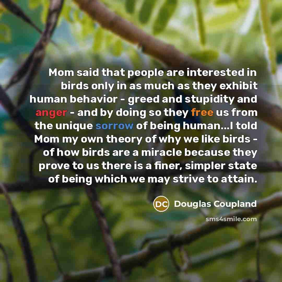 “Mom said that people are interested in birds only in as much as they exhibit human behavior - greed and stupidity and anger - and by doing so they free us from the unique sorrow of being human...I told Mom my own theory of why we like birds - of how birds are a miracle because they prove to us…” quote by Douglas Coupland