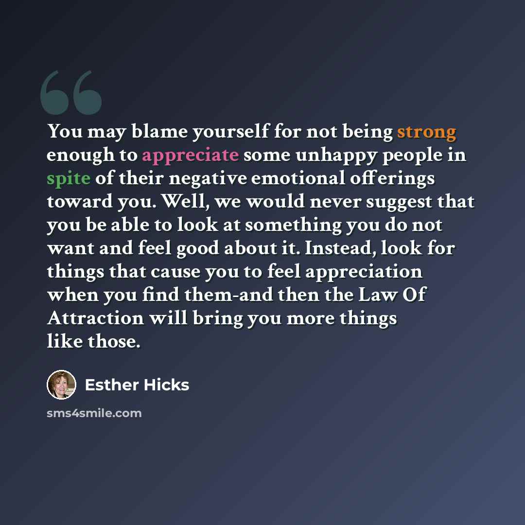 “You may blame yourself for not being strong enough to appreciate some unhappy people in spite of their negative emotional offerings toward you. Well, we would never suggest that you be able to look at something you do not want and feel good about it. Instead, look for things that cause you to feel…” quote by Esther Hicks