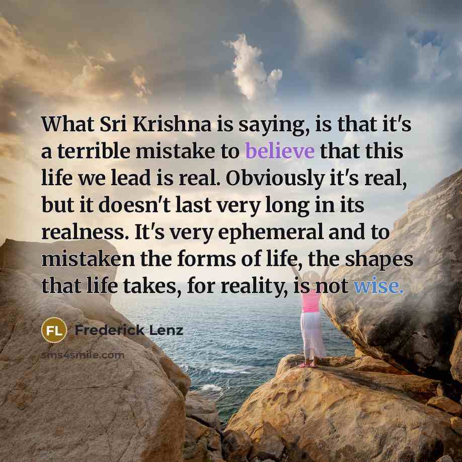 “What Sri Krishna is saying, is that it's a terrible mistake to believe that this life we lead is real. Obviously it's real, but it doesn't last very long in its realness. It's very ephemeral and to mistaken the forms of life, the shapes that life takes, for reality, is not wise.” quote by Frederick Lenz