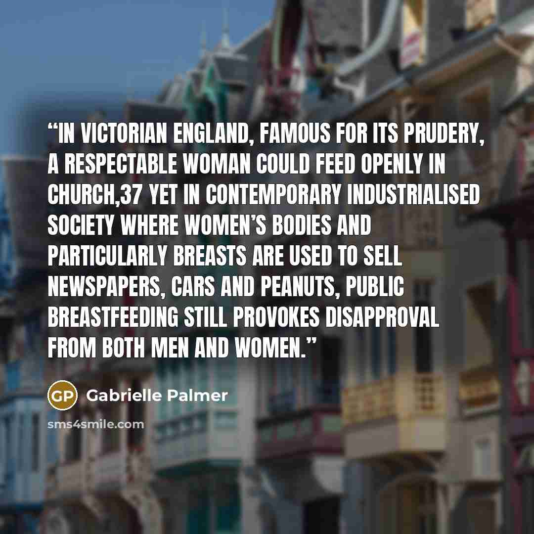 “In Victorian England, famous for its prudery, a respectable woman could feed openly in church,37 yet in contemporary industrialised society where women’s bodies and particularly breasts are used to sell newspapers, cars and peanuts, public breastfeeding still provokes disapproval from both men and…” quote by Gabrielle Palmer