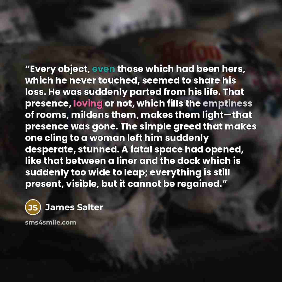 “Every object, even those which had been hers, which he never touched, seemed to share his loss. He was suddenly parted from his life. That presence, loving or not, which fills the emptiness of rooms, mildens them, makes them light—that presence was gone. The simple greed that makes one cling to a…” quote by James Salter