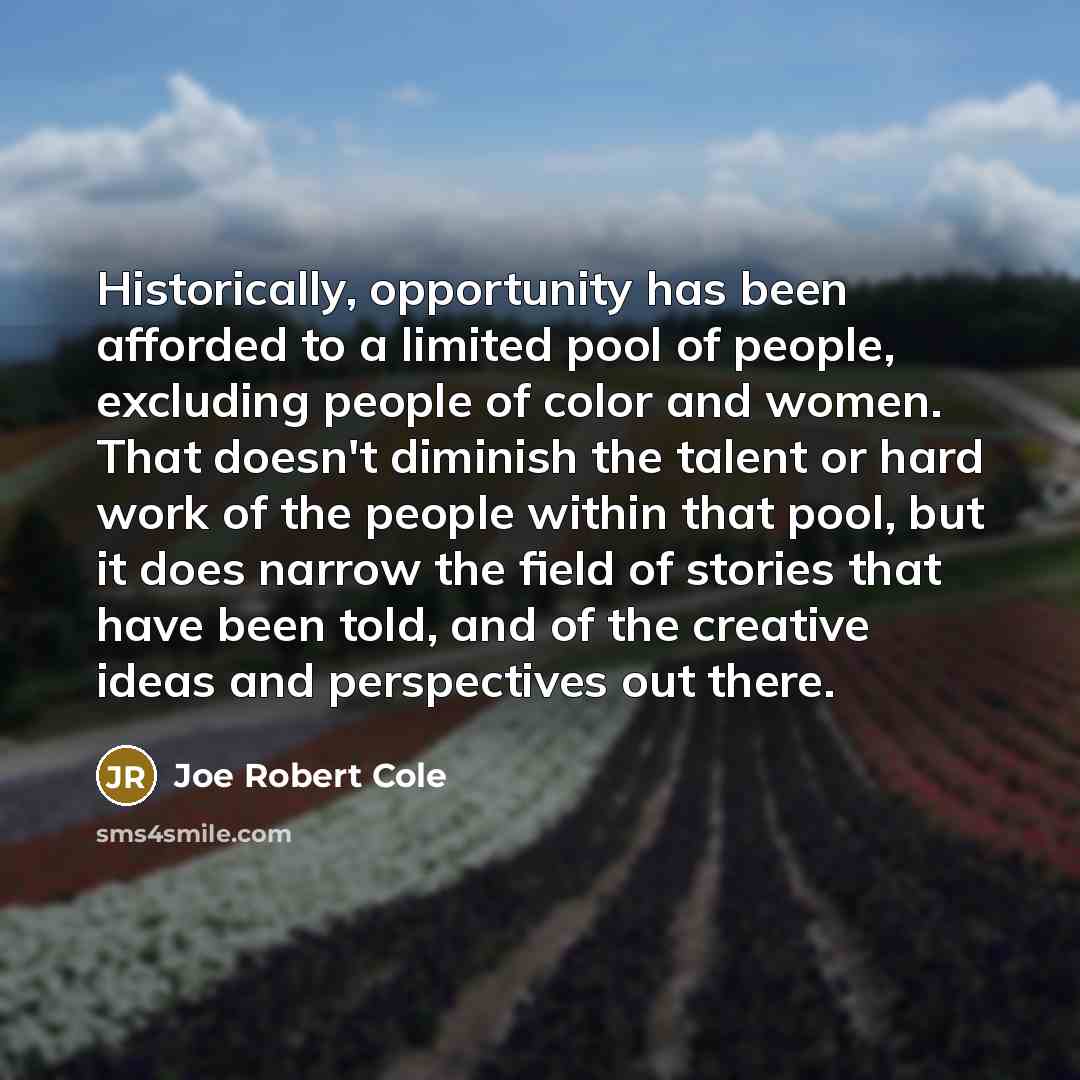 “Historically, opportunity has been afforded to a limited pool of people, excluding people of color and women. That doesn't diminish the talent or hard work of the people within that pool, but it does narrow the field of stories that have been told, and of the creative ideas and perspectives out…” quote by Joe Robert Cole