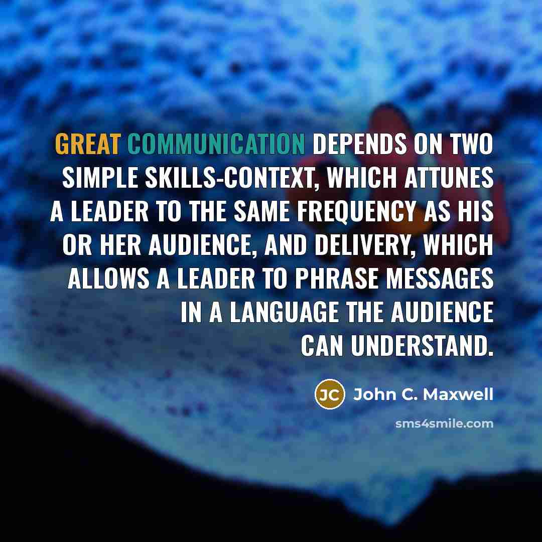 “Great communication depends on two simple skills-context, which attunes a leader to the same frequency as his or her audience, and delivery, which allows a leader to phrase messages in a language the audience can understand.” quote by John C. Maxwell