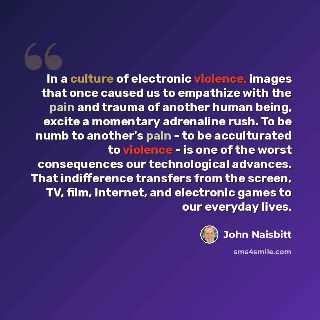 “In a culture of electronic violence, images that once caused us to empathize with the pain and trauma of another human being, excite a momentary adrenaline rush. To be numb to another's pain - to be acculturated to violence - is one of the worst consequences our technological advances. That…” quote by John Naisbitt