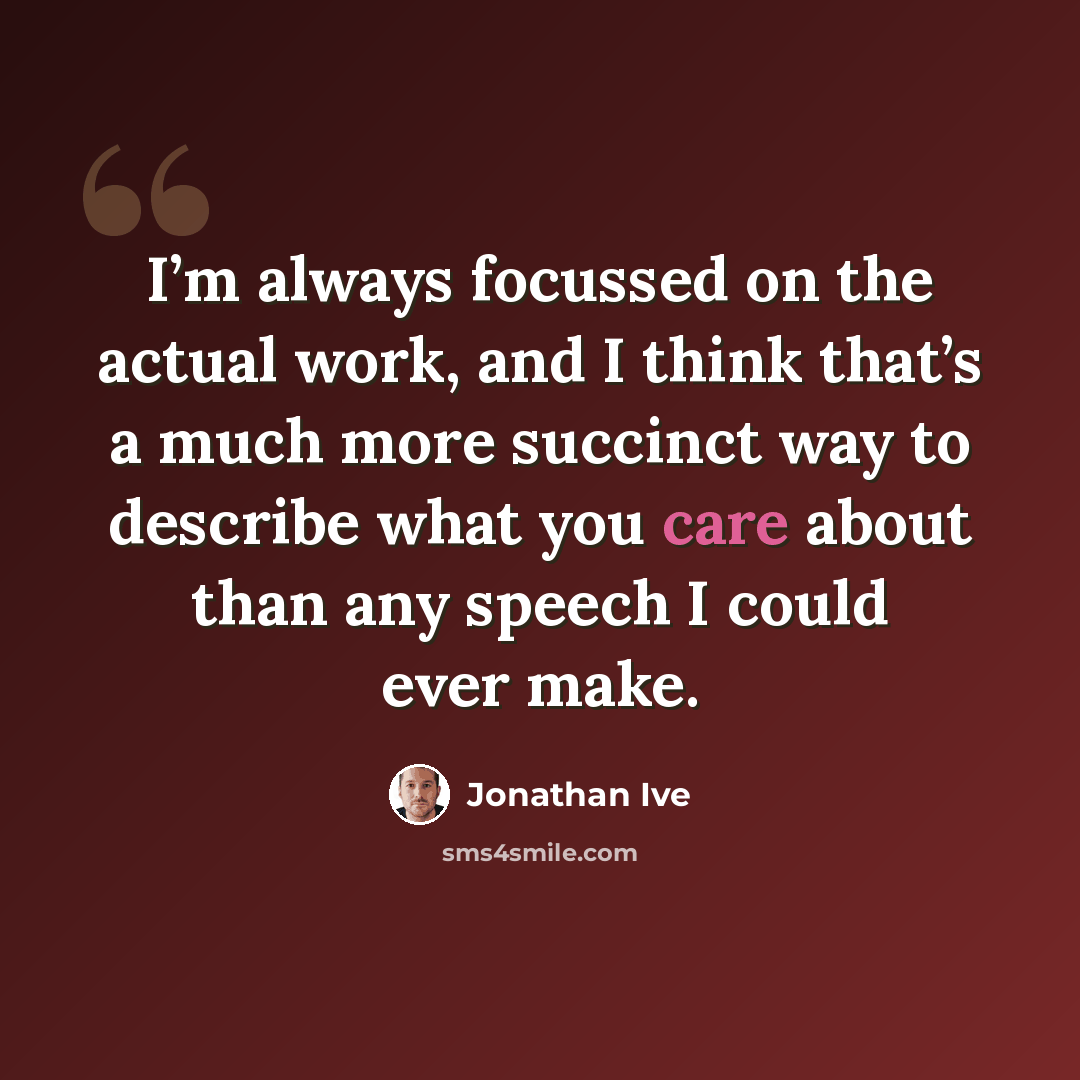 “I’m always focussed on the actual work, and I think that’s a much more succinct way to describe what you care about than any speech I could ever make.” quote by Jonathan Ive