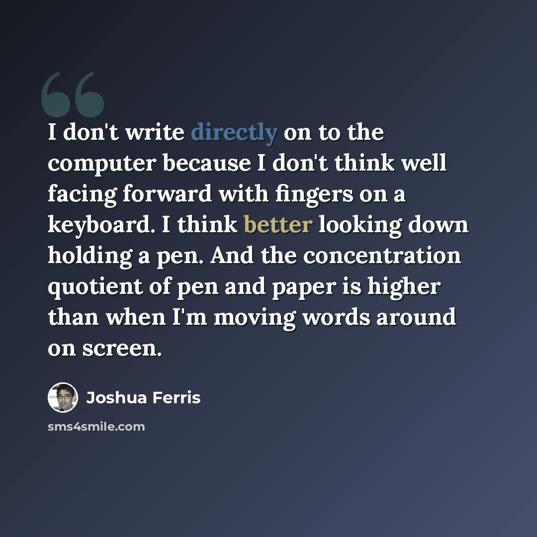 “I don't write directly on to the computer because I don't think well facing forward with fingers on a keyboard. I think better looking down holding a pen. And the concentration quotient of pen and paper is higher than when I'm moving words around on screen.” quote by Joshua Ferris