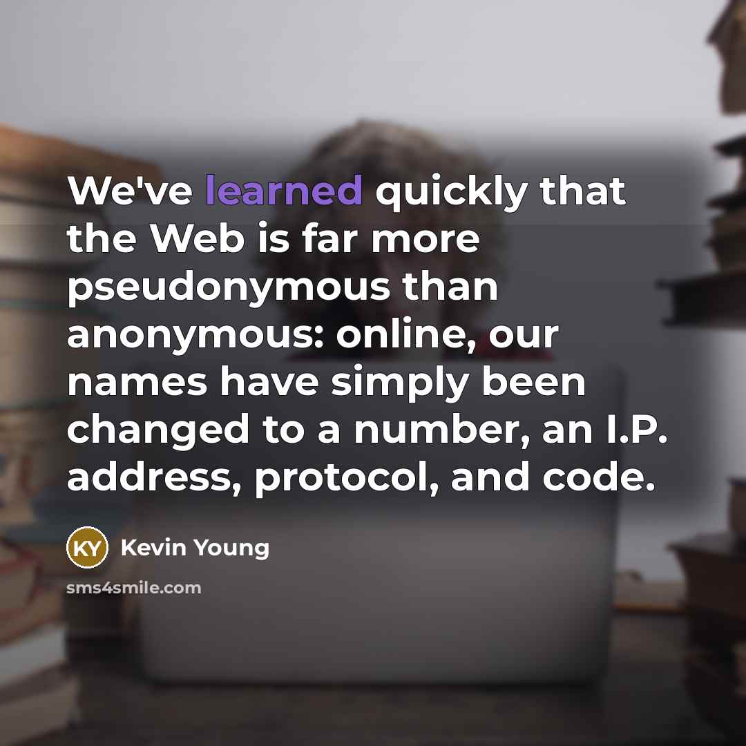 “We've learned quickly that the Web is far more pseudonymous than anonymous: online, our names have simply been changed to a number, an I.P. address, protocol, and code.” quote by Kevin Young