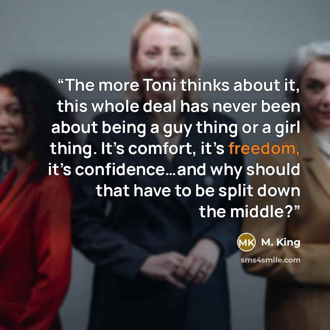“The more Toni thinks about it, this whole deal has never been about being a guy thing or a girl thing. It’s comfort, it’s freedom, it’s confidence…and why should that have to be split down the middle?” quote by M. King