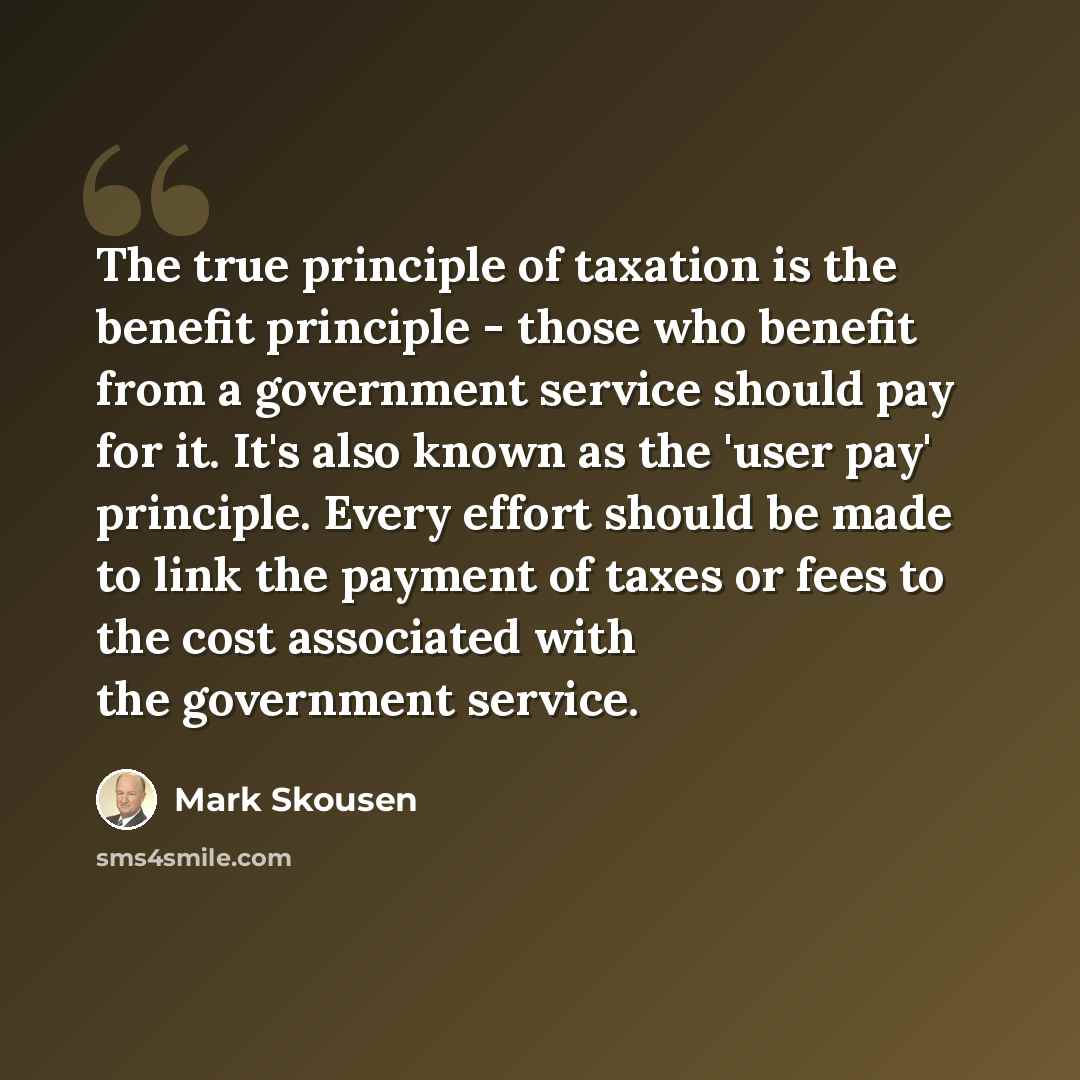“The true principle of taxation is the benefit principle - those who benefit from a government service should pay for it. It's also known as the 'user pay' principle. Every effort should be made to link the payment of taxes or fees to the cost associated with the government service.” quote by Mark Skousen