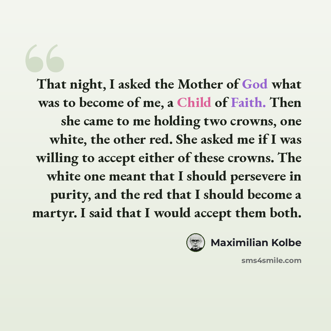 “That night, I asked the Mother of God what was to become of me, a Child of Faith. Then she came to me holding two crowns, one white, the other red. She asked me if I was willing to accept either of these crowns. The white one meant that I should persevere in purity, and the red that I should…” quote by Maximilian Kolbe