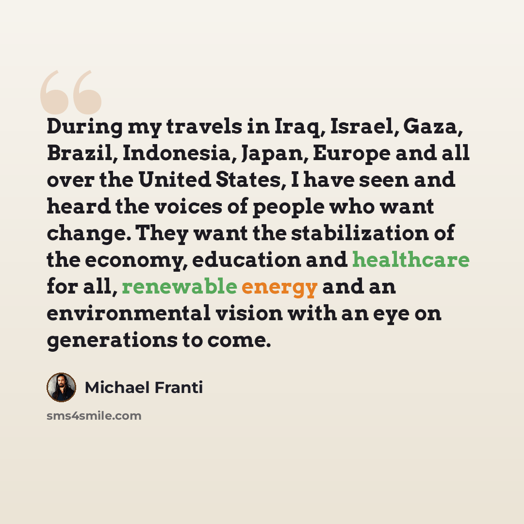 “During my travels in Iraq, Israel, Gaza, Brazil, Indonesia, Japan, Europe and all over the United States, I have seen and heard the voices of people who want change. They want the stabilization of the economy, education and healthcare for all, renewable energy and an environmental vision with an…” quote by Michael Franti